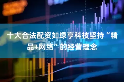 十大合法配资如绿亨科技坚持“精品+网络”的经营理念