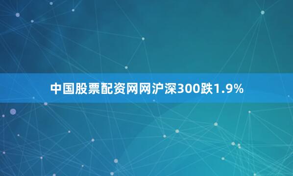 中国股票配资网网沪深300跌1.9%