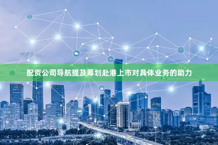 配资公司导航提及筹划赴港上市对具体业务的助力
