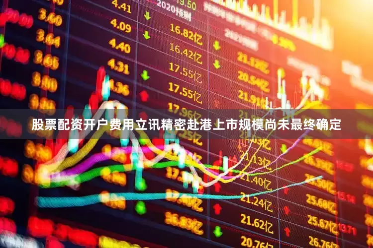 股票配资开户费用立讯精密赴港上市规模尚未最终确定