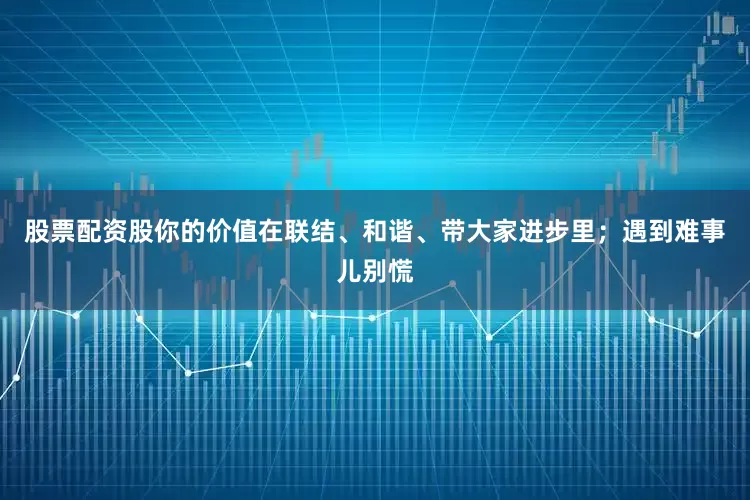 股票配资股你的价值在联结、和谐、带大家进步里；遇到难事儿别慌